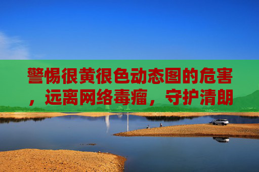 警惕很黄很色动态图的危害，远离网络毒瘤，守护清朗空间，警惕很黄很色动态图，远离网络毒瘤 守护清朗空间