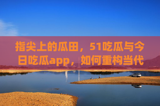指尖上的瓜田，51吃瓜与今日吃瓜app，如何重构当代人的吃瓜日常？指尖上的瓜田，51吃瓜与今日吃瓜app重构当代人吃瓜日常