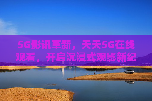 5G影讯革新，天天5G在线观看，开启沉浸式观影新纪元，5G影讯革新，沉浸式观影新纪元