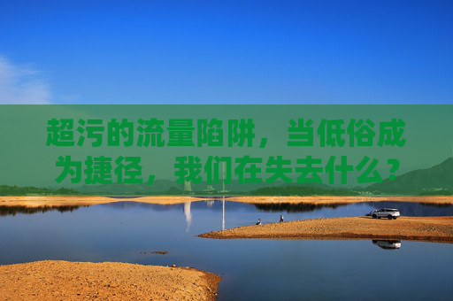 超污的流量陷阱，当低俗成为捷径，我们在失去什么？低俗流量陷阱，捷径透支了什么？