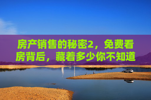 房产销售的秘密2，免费看房背后，藏着多少你不知道的套路与真相？房产销售的秘密2，免费看房藏了多少套路与真相？