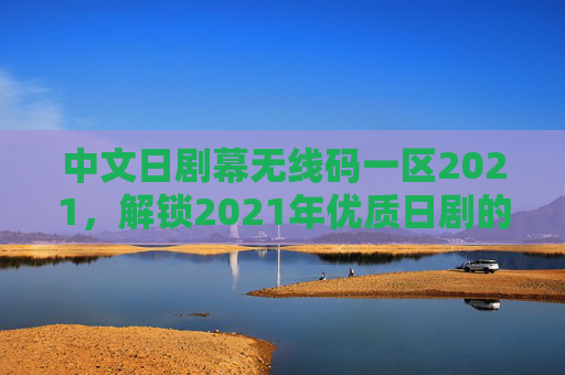 中文日剧幕无线码一区2021，解锁2021年优质日剧的观看指南，中文幕无线码一区2021，2021年优质日剧观看指南