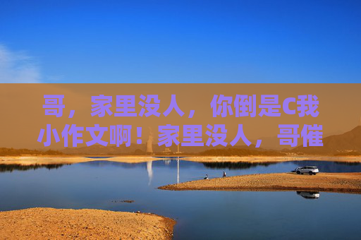哥，家里没人，你倒是C我小作文啊！家里没人，哥催我小作文