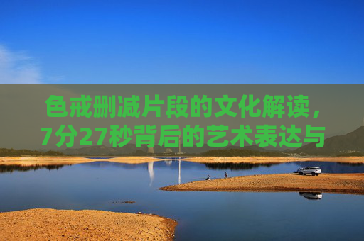 色戒删减片段的文化解读，7分27秒背后的艺术表达与尺度争议，色戒7分27秒删减片段，艺术表达、尺度争议与文化解读