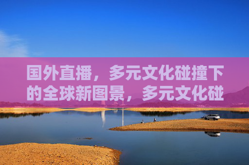 国外直播，多元文化碰撞下的全球新图景，多元文化碰撞，国外直播绘全球新景