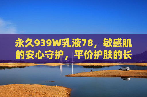 永久939W乳液78，敏感肌的安心守护，平价护肤的长效答案，永久939W乳液78，敏感肌的平价长效守护