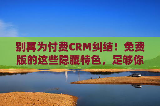 别再为付费CRM纠结！免费版的这些隐藏特色，足够你用爽了，别再纠结付费CRM！免费版隐藏特色，好用到你不想换