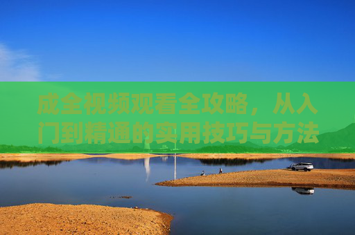成全视频观看全攻略，从入门到精通的实用技巧与方法，成全视频观看全攻略，从入门到精通的实用技巧
