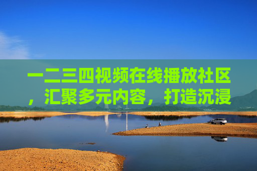 一二三四视频在线播放社区，汇聚多元内容，打造沉浸式视听新体验，一二三四视频，多元内容沉浸式视听社区