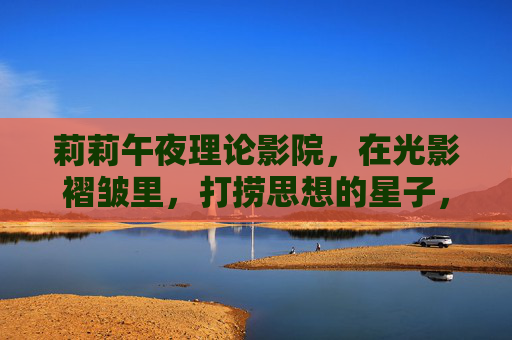 莉莉午夜理论影院，在光影褶皱里，打捞思想的星子，午夜光影褶皱，打捞思想星子