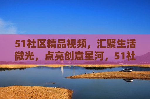 51社区精品视频，汇聚生活微光，点亮创意星河，51社区精品视频，汇聚生活微光，点亮创意星河