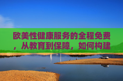 欧美性健康服务的全程免费，从教育到保障，如何构建平等的社会支持体系？欧美性健康服务全程免费，从教育到保障构建平等社会支持体系