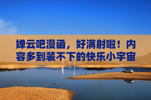 婵云吧漫函，好满射啦！内容多到装不下的快乐小宇宙，婵云吧漫函，装不下的快乐小宇宙