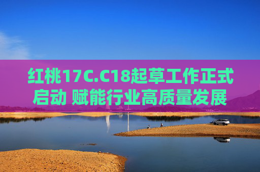 红桃17C.C18起草工作正式启动 赋能行业高质量发展 开启标准建设新篇章，红桃17C.C18起草启动 赋能行业高质量发展 开启标准建设新篇章