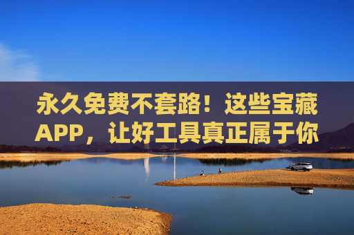 永久免费不套路！这些宝藏APP，让好工具真正属于你，永久免费不套路！宝藏APP让好工具真正属于你