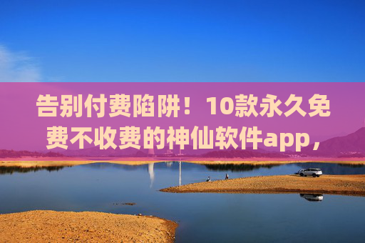 告别付费陷阱！10款永久免费不收费的神仙软件app，闭眼入不踩雷