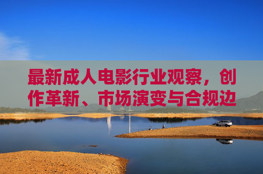 最新成人电影行业观察，创作革新、市场演变与合规边界，成人电影行业观察，创作革新、市场演变与合规边界