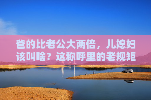 爸的比老公大两倍，儿媳妇该叫啥？这称呼里的老规矩藏着多少温情？两倍年龄差，儿媳妇该叫啥？称呼里的老规矩藏着温情