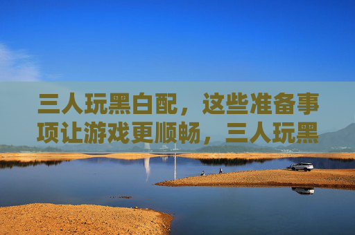 三人玩黑白配，这些准备事项让游戏更顺畅，三人玩黑白配，这些准备事项让游戏更顺畅