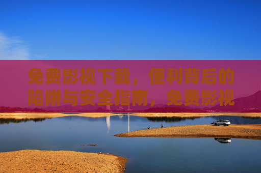 免费影视下载，便利背后的陷阱与安全指南，免费影视下载，便利背后的陷阱与安全指南