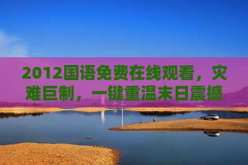 2012国语免费在线观看，灾难巨制，一键重温末日震撼，2012国语免费在线观看，灾难巨制一键重温末日震撼