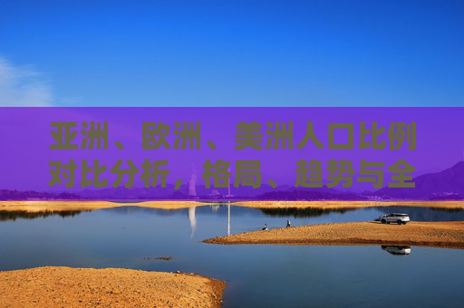 亚洲、欧洲、美洲人口比例对比分析，格局、趋势与全球影响，亚洲、欧洲、美洲人口比例对比，格局、趋势与全球影响