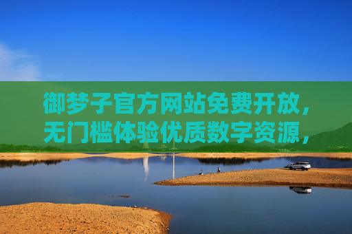 御梦子官方网站免费开放，无门槛体验优质数字资源，官方渠道更安心，御梦子官方网站免费开放 无门槛安心体验优质数字资源