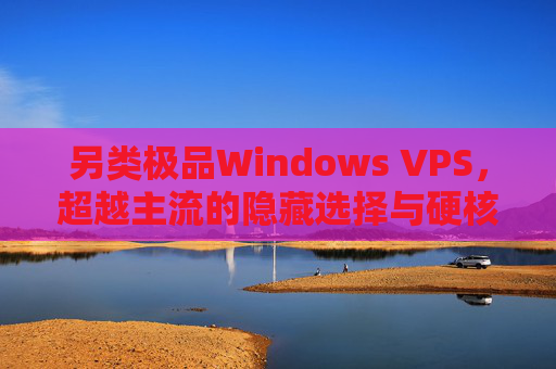 另类极品Windows VPS，超越主流的隐藏选择与硬核价值，另类极品Windows VPS，超越主流的硬核隐藏选择