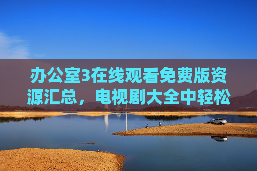 办公室3在线观看免费版资源汇总，电视剧大全中轻松追剧指南，办公室3免费在线观看资源汇总与轻松追剧指南