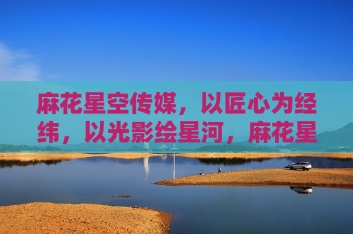 麻花星空传媒，以匠心为经纬，以光影绘星河，麻花星空传媒，匠心光影绘星河