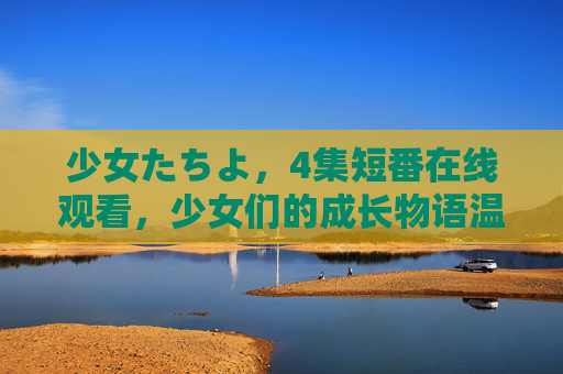 少女たちよ，4集短番在线观看，少女们的成长物语温柔启程，少女成长物语，4集短番温柔启程