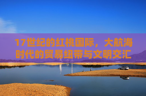 17世纪的红桃国际，大航海时代的贸易纽带与文明交汇，17世纪红桃国际，大航海时代的贸易纽带与文明交汇