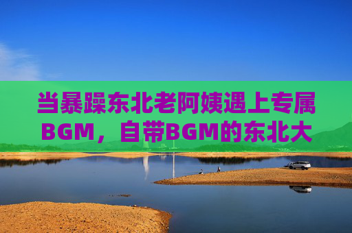 当暴躁东北老阿姨遇上专属BGM，自带BGM的东北大姐，谁听了不哆嗦？暴躁东北大姐自带BGM，谁听了不哆嗦？