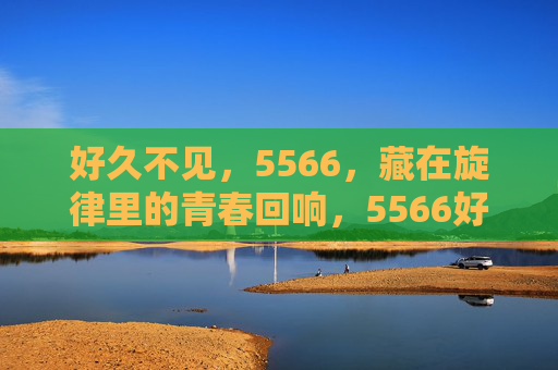 好久不见，5566，藏在旋律里的青春回响，5566好久不见，旋律里的青春回响