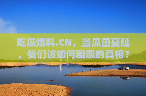 吃瓜爆料.CN，当瓜田蔓延，我们该如何围观的真相？吃瓜爆料.CN，瓜田蔓延，我们如何围观的真相？