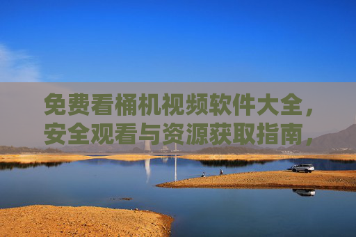免费看桶机视频软件大全，安全观看与资源获取指南，免费桶机视频软件大全，安全观看与资源获取指南