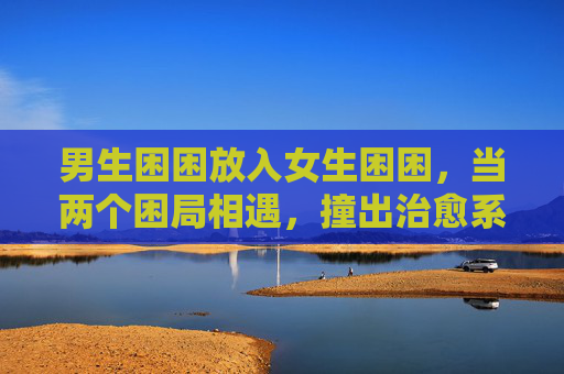 男生困困放入女生困困，当两个困局相遇，撞出治愈系光，困困相遇，撞出治愈光