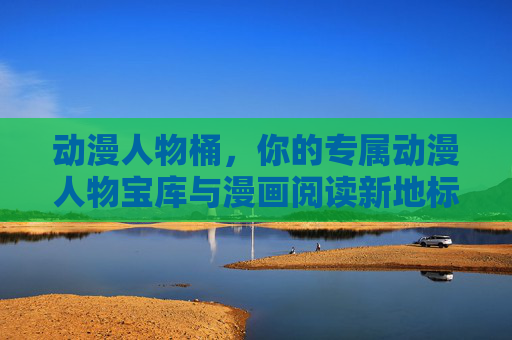 动漫人物桶，你的专属动漫人物宝库与漫画阅读新地标，动漫人物桶，专属动漫人物宝库与漫画阅读新地标