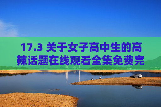 17.3 关于女子高中生的高辣话题在线观看全集免费完整指南，青春成长的真实与勇气，女子高中生的青春成长，真实与勇气的故事
