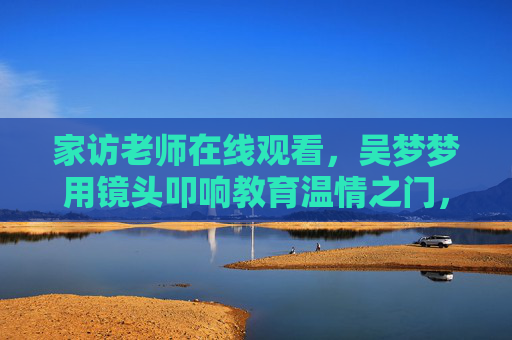 家访老师在线观看，吴梦梦用镜头叩响教育温情之门，吴梦梦镜头叩响教育温情之门，家访在线观看