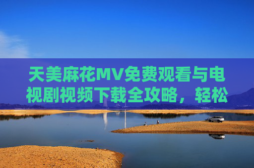 天美麻花MV免费观看与电视剧视频下载全攻略，轻松获取优质内容，天美麻花MV与电视剧免费观看下载全攻略