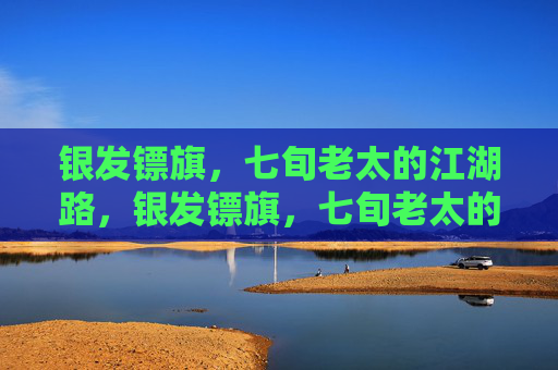 银发镖旗，七旬老太的江湖路，银发镖旗，七旬老太的江湖路