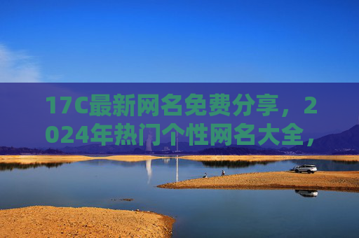 17C最新网名免费分享，2024年热门个性网名大全，总有一款戳中你！