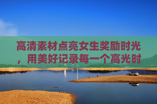 高清素材点亮女生奖励时光，用美好记录每一个高光时刻，高清素材点亮女生高光奖励时光