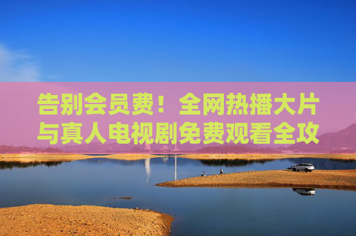 告别会员费！全网热播大片与真人电视剧免费观看全攻略，告别会员费，全网热播大片与真人电视剧免费观看全攻略