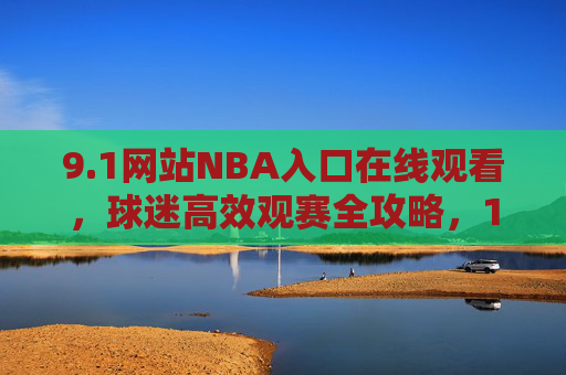 9.1网站NBA入口在线观看，球迷高效观赛全攻略，1网站NBA入口，球迷高效在线观赛全攻略