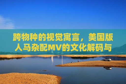 跨物种的视觉寓言，美国版人马杂配MV的文化解码与争议漩涡，跨物种视觉寓言，美国版人马杂配MV的文化解码与争议漩涡