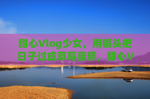 甜心Vlog少女，用镜头把日子过成草莓蛋糕，甜心Vlog少女，镜头下的草莓蛋糕日常