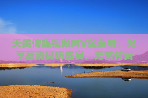 天美传媒视频MV免费看，畅享高清视听盛宴，无需付费轻松追星，天美传媒MV免费看，高清畅享轻松追星