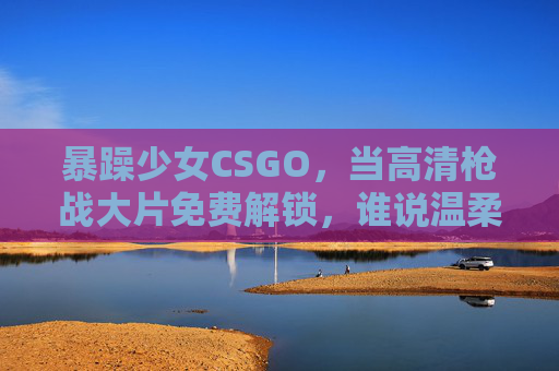 暴躁少女CSGO，当高清枪战大片免费解锁，谁说温柔不能杀穿全场？CSGO暴躁少女，温柔杀穿全场，高清枪战大片免费解锁